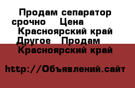 Продам сепаратор срочно. › Цена ­ 5 000 - Красноярский край Другое » Продам   . Красноярский край